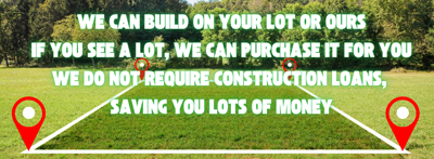 WE CAN BUILD ON YOUR LOT OR OURS. IF YOU SEE A LOT, WE CAN PURCHASE THE LOT FOR YOU. WE DO NOT REQUIRE CONSTRUCTION LOANS, SAVES YOU LOTS OF MONIES.