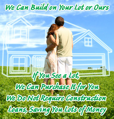 WE CAN BUILD ON YOUR LOT OR OURS. IF YOU SEE A LOT, WE CAN PURCHASE THE LOT FOR YOU. WE DO NOT REQUIRE CONSTRUCTION LOANS, SAVES YOU LOTS OF MONIES.